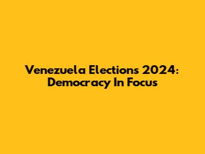 Venezuela Elections 2024: Democracy In Focus
