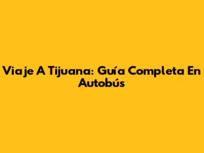Viaje A Tijuana: Guía Completa En Autobús