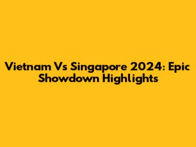 Vietnam Vs Singapore 2024: Epic Showdown Highlights