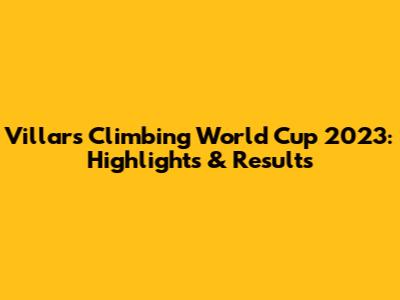 Villars Climbing World Cup 2023: Highlights & Results