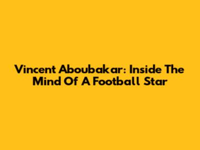 Vincent Aboubakar: Inside The Mind Of A Football Star