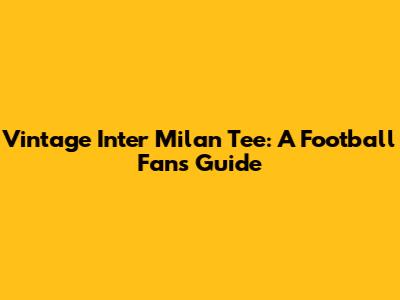 Vintage Inter Milan Tee: A Football Fan's Guide