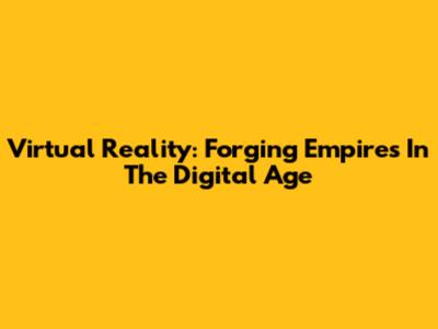 Virtual Reality: Forging Empires In The Digital Age