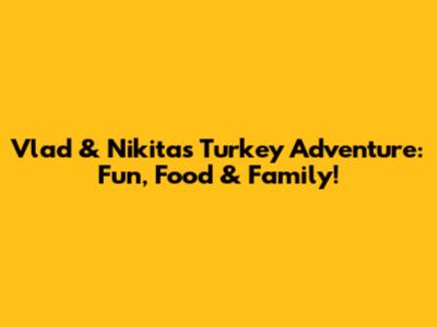 Vlad & Nikita's Turkey Adventure: Fun, Food & Family!