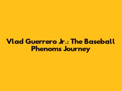 Vlad Guerrero Jr.: The Baseball Phenom's Journey