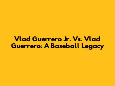 Vlad Guerrero Jr. Vs. Vlad Guerrero: A Baseball Legacy
