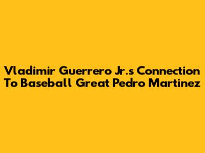 Vladimir Guerrero Jr.'s Connection To Baseball Great Pedro Martinez