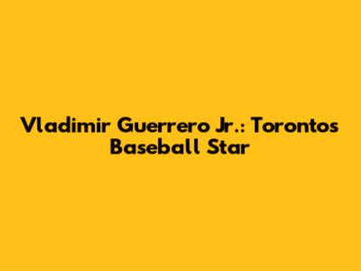 Vladimir Guerrero Jr.: Toronto's Baseball Star
