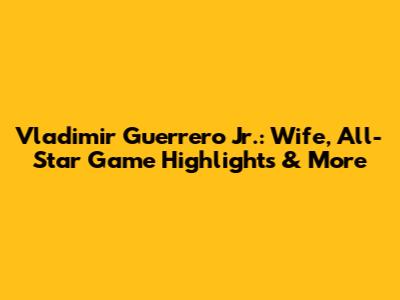 Vladimir Guerrero Jr.: Wife, All-Star Game Highlights & More