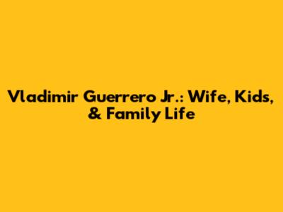 Vladimir Guerrero Jr.: Wife, Kids, & Family Life