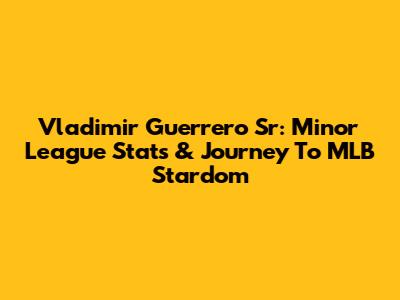 Vladimir Guerrero Sr: Minor League Stats & Journey To MLB Stardom