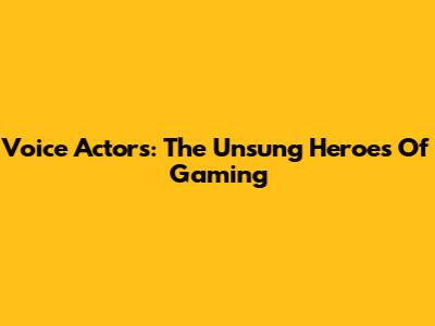 Voice Actors: The Unsung Heroes Of Gaming