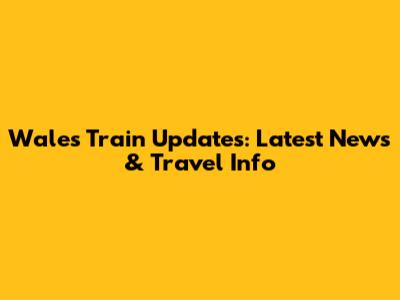 Wales Train Updates: Latest News & Travel Info