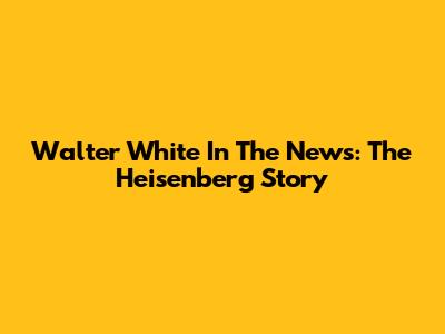 Walter White In The News: The Heisenberg Story