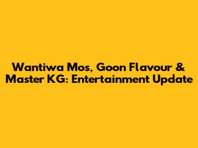 Wantiwa Mos, Goon Flavour & Master KG: Entertainment Update