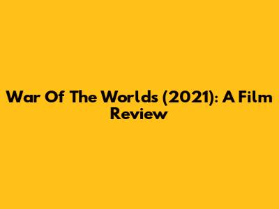 War Of The Worlds (2021): A Film Review