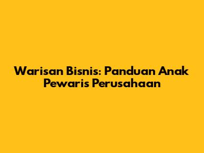 Warisan Bisnis: Panduan Anak Pewaris Perusahaan