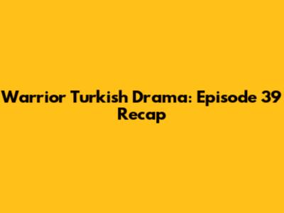 Warrior Turkish Drama: Episode 39 Recap