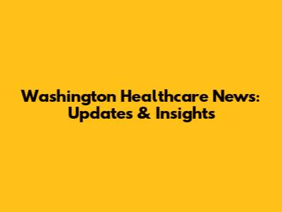 Washington Healthcare News: Updates & Insights