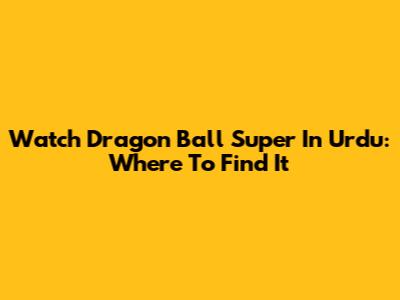 Watch Dragon Ball Super In Urdu: Where To Find It