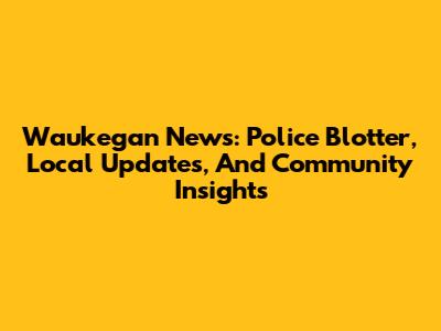Waukegan News: Police Blotter, Local Updates, And Community Insights