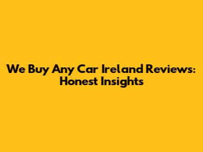 We Buy Any Car Ireland Reviews: Honest Insights