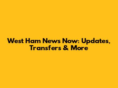 West Ham News Now: Updates, Transfers & More