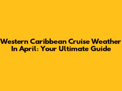 Western Caribbean Cruise Weather In April: Your Ultimate Guide