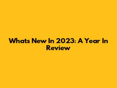 What's New In 2023: A Year In Review