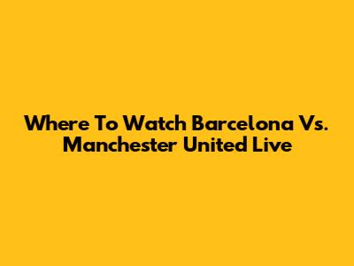 Where To Watch Barcelona Vs. Manchester United Live