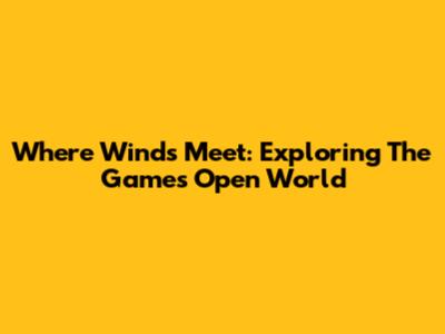Where Winds Meet: Exploring The Game's Open World