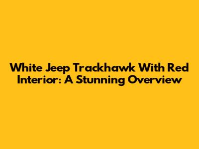 White Jeep Trackhawk With Red Interior: A Stunning Overview