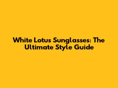 White Lotus Sunglasses: The Ultimate Style Guide