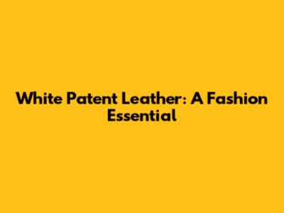 White Patent Leather: A Fashion Essential