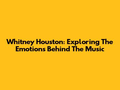 Whitney Houston: Exploring The Emotions Behind The Music