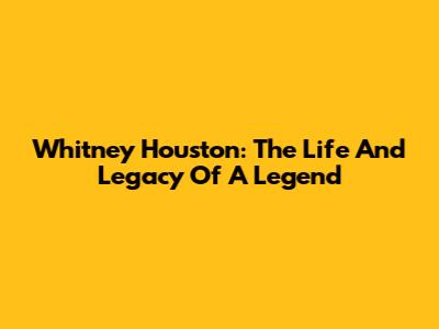 Whitney Houston: The Life And Legacy Of A Legend