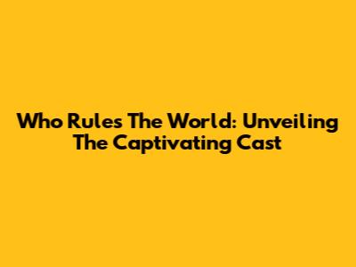 Who Rules The World: Unveiling The Captivating Cast