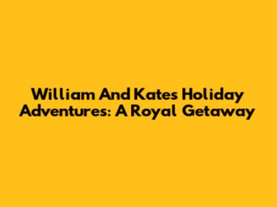 William And Kate's Holiday Adventures: A Royal Getaway