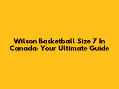 Wilson Basketball Size 7 In Canada: Your Ultimate Guide