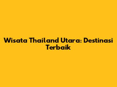 Wisata Thailand Utara: Destinasi Terbaik