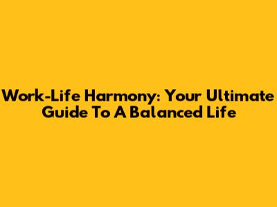 Work-Life Harmony: Your Ultimate Guide To A Balanced Life