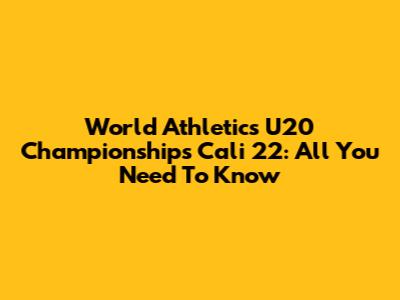 World Athletics U20 Championships Cali 22: All You Need To Know