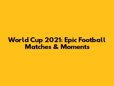 World Cup 2021: Epic Football Matches & Moments