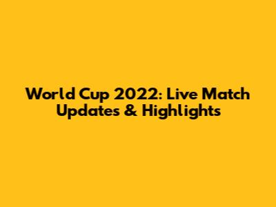 World Cup 2022: Live Match Updates & Highlights