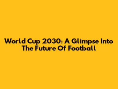 World Cup 2030: A Glimpse Into The Future Of Football