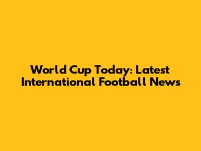 World Cup Today: Latest International Football News