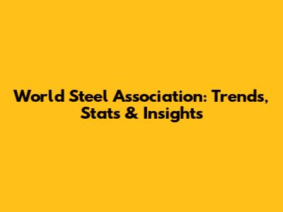 World Steel Association: Trends, Stats & Insights