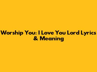 Worship You: 'I Love You Lord' Lyrics & Meaning