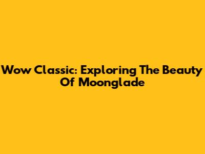 Wow Classic: Exploring The Beauty Of Moonglade