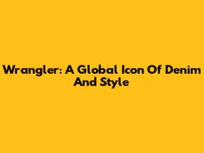Wrangler: A Global Icon Of Denim And Style